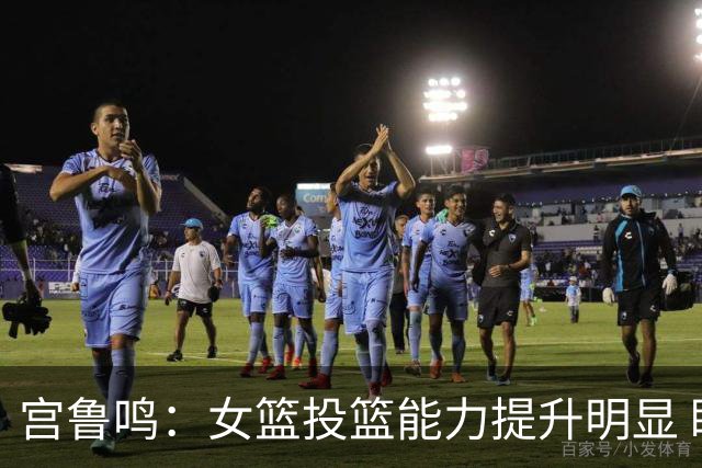 宫鲁鸣：女篮投篮能力提升明显 盼海外球员尽早归队
