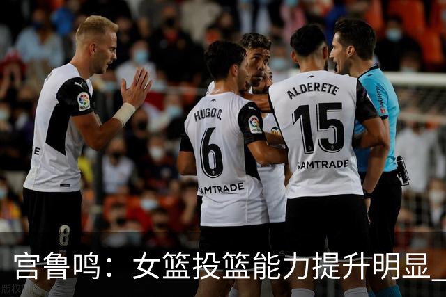 宫鲁鸣：女篮投篮能力提升明显 盼海外球员尽早归队